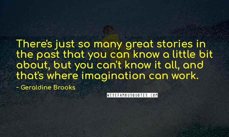 Geraldine Brooks Quotes: There's just so many great stories in the past that you can know a little bit about, but you can't know it all, and that's where imagination can work.