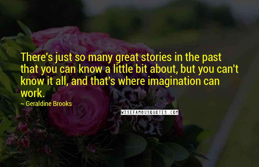 Geraldine Brooks Quotes: There's just so many great stories in the past that you can know a little bit about, but you can't know it all, and that's where imagination can work.