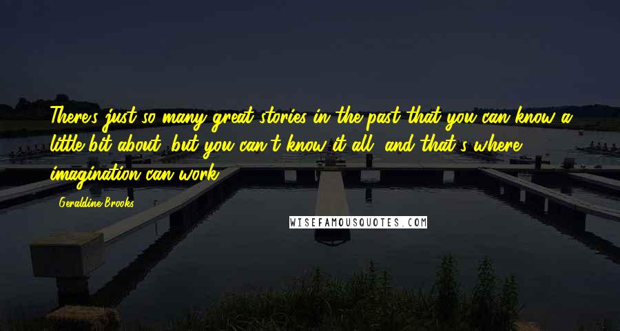 Geraldine Brooks Quotes: There's just so many great stories in the past that you can know a little bit about, but you can't know it all, and that's where imagination can work.