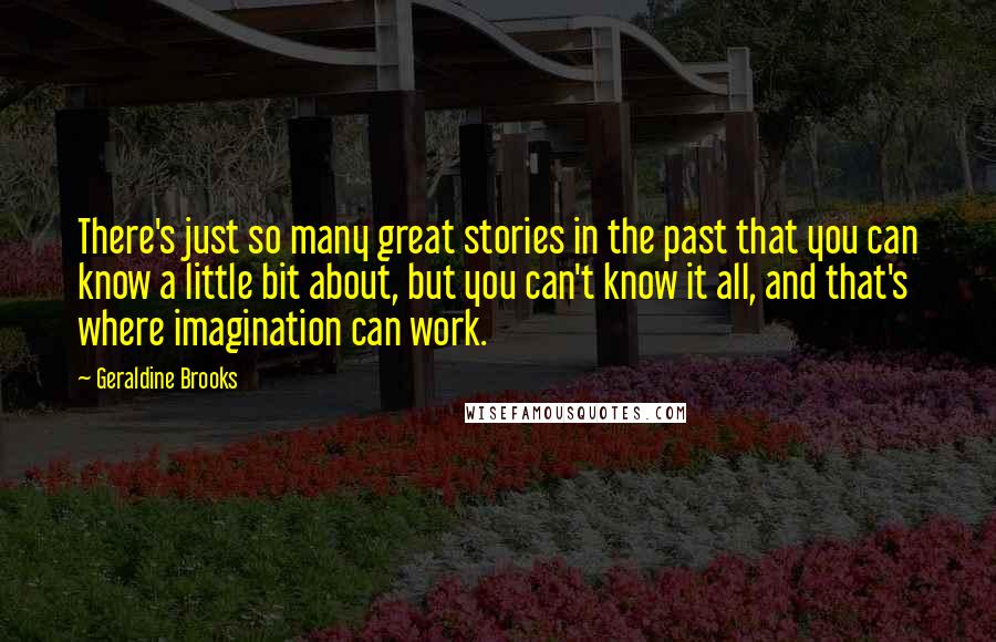 Geraldine Brooks Quotes: There's just so many great stories in the past that you can know a little bit about, but you can't know it all, and that's where imagination can work.