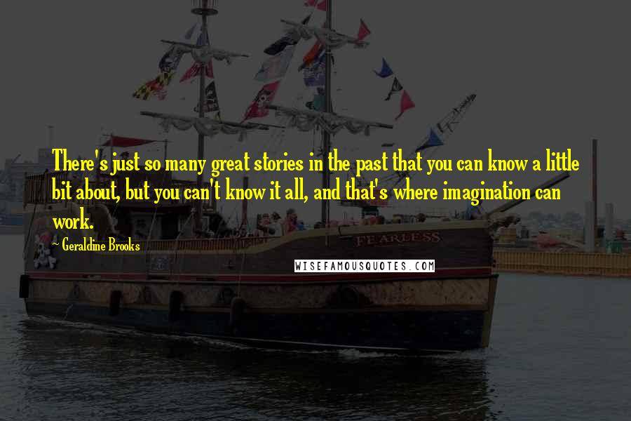Geraldine Brooks Quotes: There's just so many great stories in the past that you can know a little bit about, but you can't know it all, and that's where imagination can work.