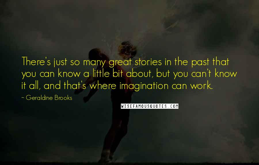 Geraldine Brooks Quotes: There's just so many great stories in the past that you can know a little bit about, but you can't know it all, and that's where imagination can work.