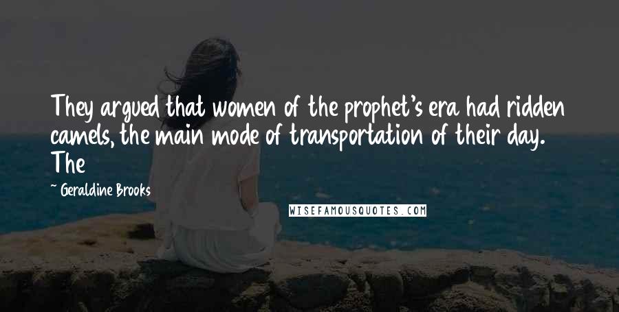 Geraldine Brooks Quotes: They argued that women of the prophet's era had ridden camels, the main mode of transportation of their day. The