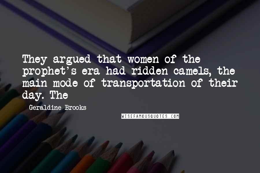 Geraldine Brooks Quotes: They argued that women of the prophet's era had ridden camels, the main mode of transportation of their day. The