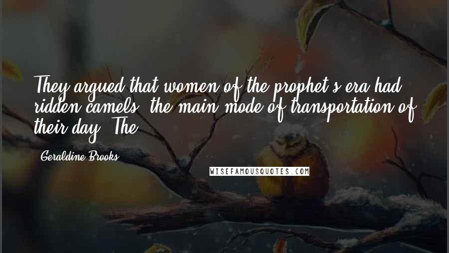 Geraldine Brooks Quotes: They argued that women of the prophet's era had ridden camels, the main mode of transportation of their day. The