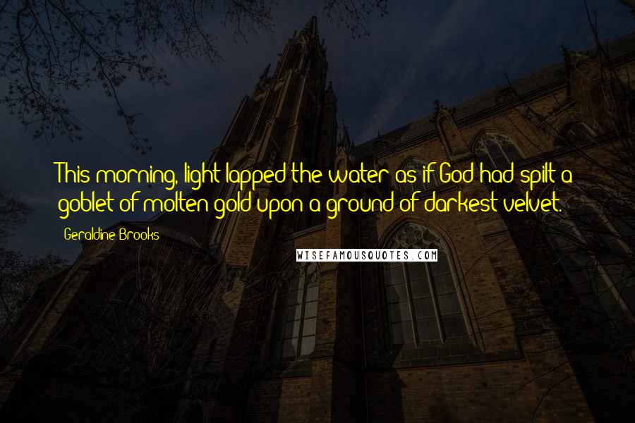 Geraldine Brooks Quotes: This morning, light lapped the water as if God had spilt a goblet of molten gold upon a ground of darkest velvet.