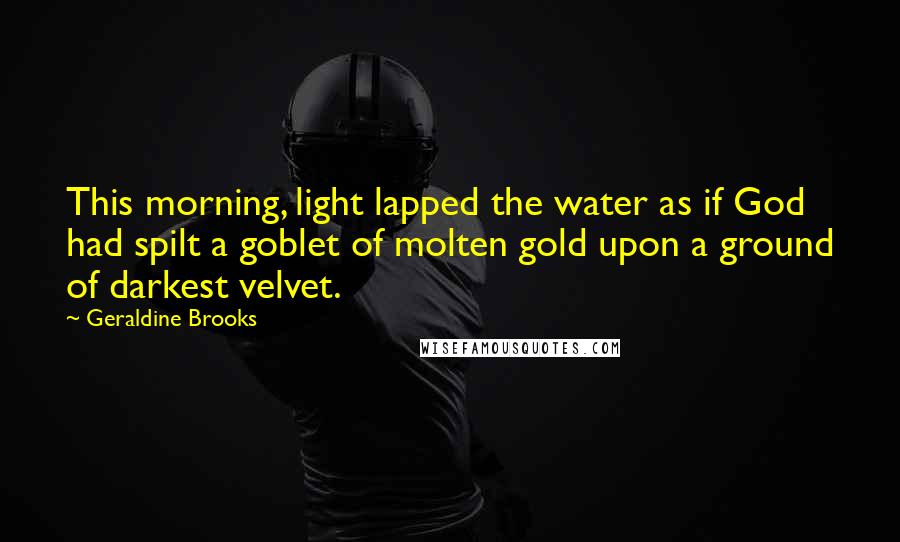 Geraldine Brooks Quotes: This morning, light lapped the water as if God had spilt a goblet of molten gold upon a ground of darkest velvet.