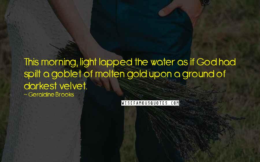 Geraldine Brooks Quotes: This morning, light lapped the water as if God had spilt a goblet of molten gold upon a ground of darkest velvet.