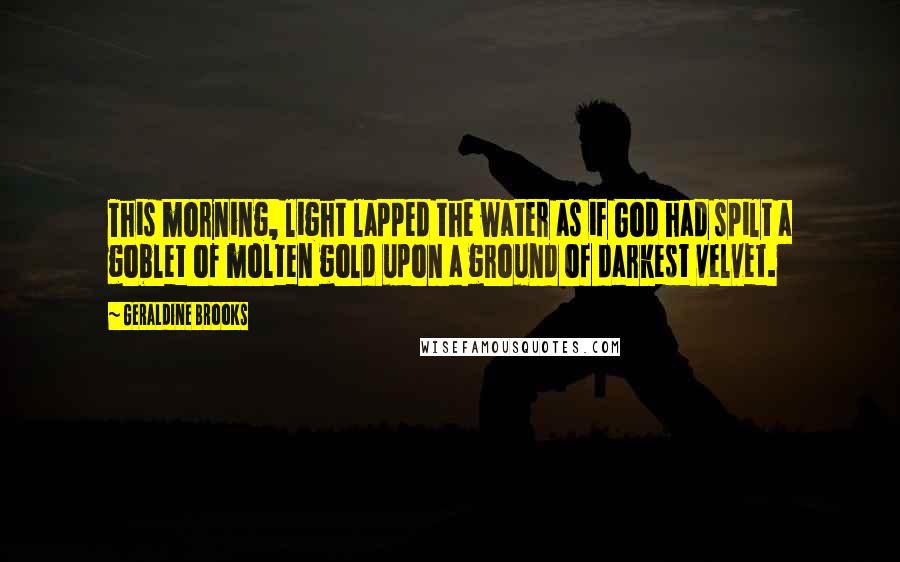 Geraldine Brooks Quotes: This morning, light lapped the water as if God had spilt a goblet of molten gold upon a ground of darkest velvet.