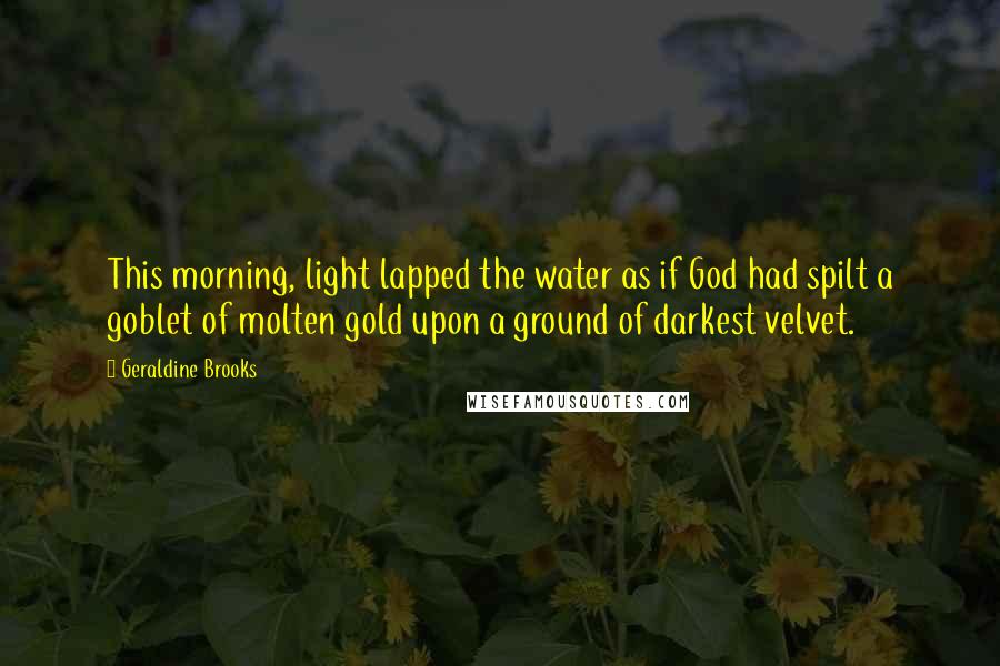 Geraldine Brooks Quotes: This morning, light lapped the water as if God had spilt a goblet of molten gold upon a ground of darkest velvet.
