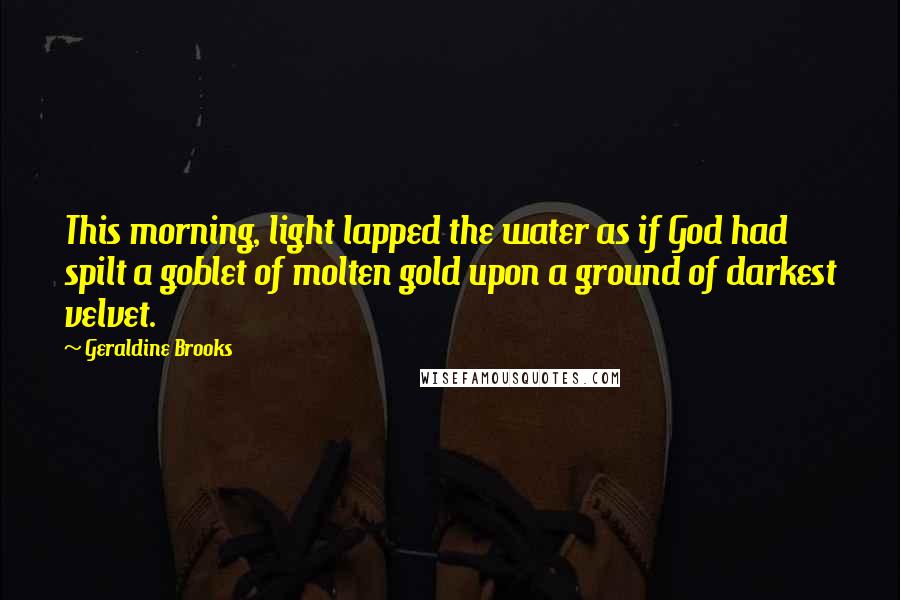 Geraldine Brooks Quotes: This morning, light lapped the water as if God had spilt a goblet of molten gold upon a ground of darkest velvet.