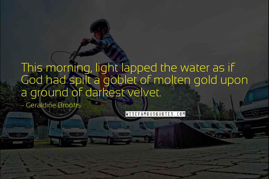 Geraldine Brooks Quotes: This morning, light lapped the water as if God had spilt a goblet of molten gold upon a ground of darkest velvet.