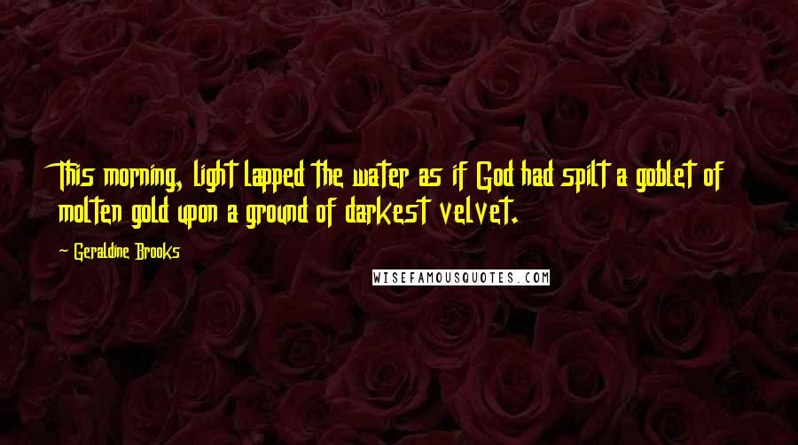 Geraldine Brooks Quotes: This morning, light lapped the water as if God had spilt a goblet of molten gold upon a ground of darkest velvet.