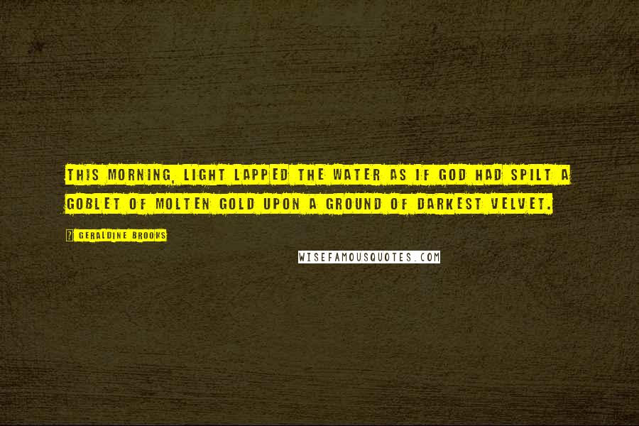 Geraldine Brooks Quotes: This morning, light lapped the water as if God had spilt a goblet of molten gold upon a ground of darkest velvet.