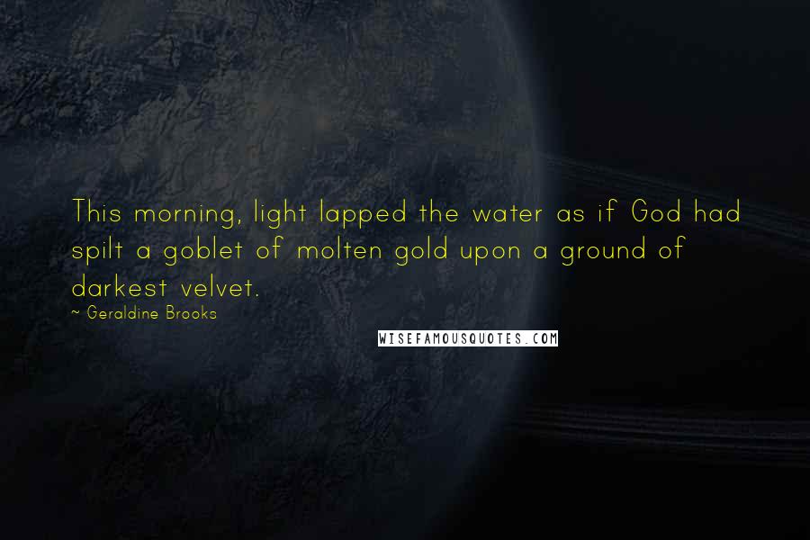 Geraldine Brooks Quotes: This morning, light lapped the water as if God had spilt a goblet of molten gold upon a ground of darkest velvet.