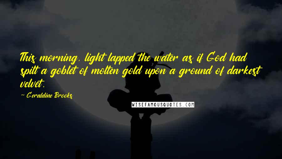 Geraldine Brooks Quotes: This morning, light lapped the water as if God had spilt a goblet of molten gold upon a ground of darkest velvet.