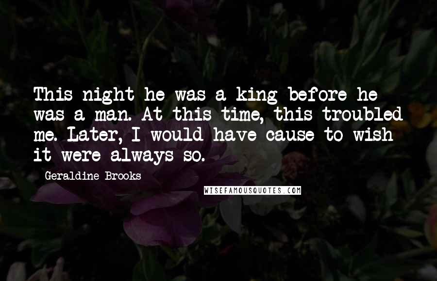 Geraldine Brooks Quotes: This night he was a king before he was a man. At this time, this troubled me. Later, I would have cause to wish it were always so.