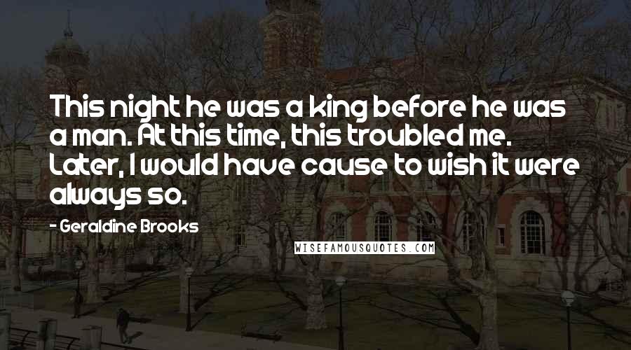 Geraldine Brooks Quotes: This night he was a king before he was a man. At this time, this troubled me. Later, I would have cause to wish it were always so.