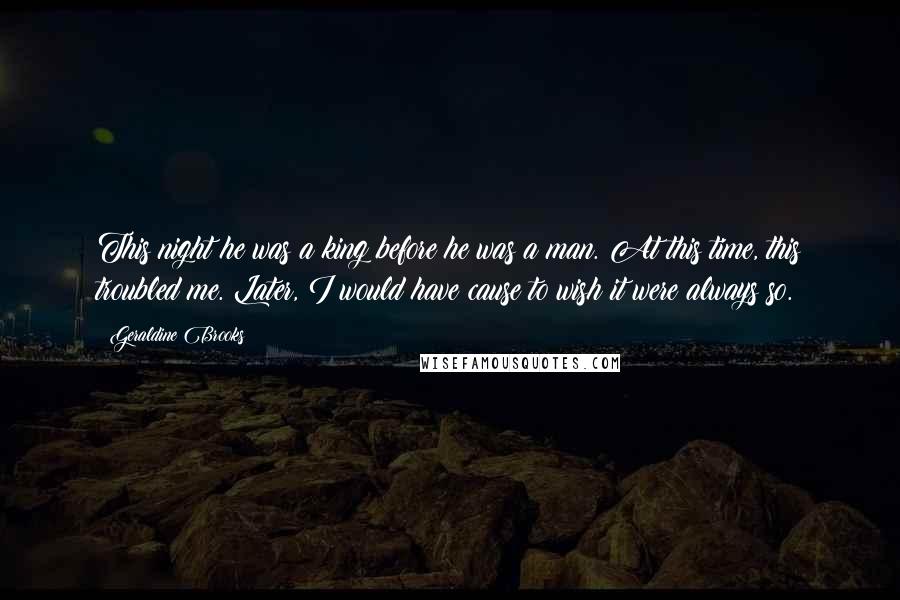 Geraldine Brooks Quotes: This night he was a king before he was a man. At this time, this troubled me. Later, I would have cause to wish it were always so.