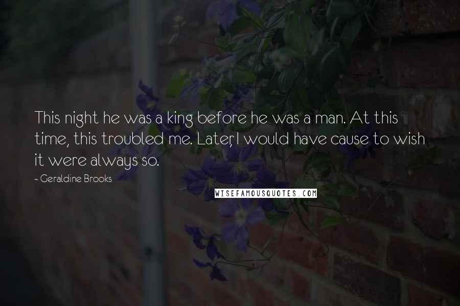 Geraldine Brooks Quotes: This night he was a king before he was a man. At this time, this troubled me. Later, I would have cause to wish it were always so.