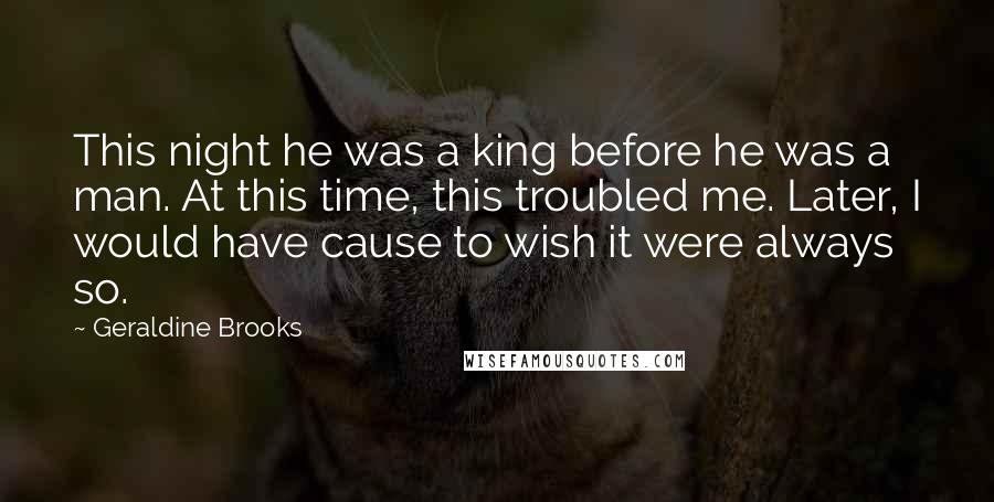 Geraldine Brooks Quotes: This night he was a king before he was a man. At this time, this troubled me. Later, I would have cause to wish it were always so.