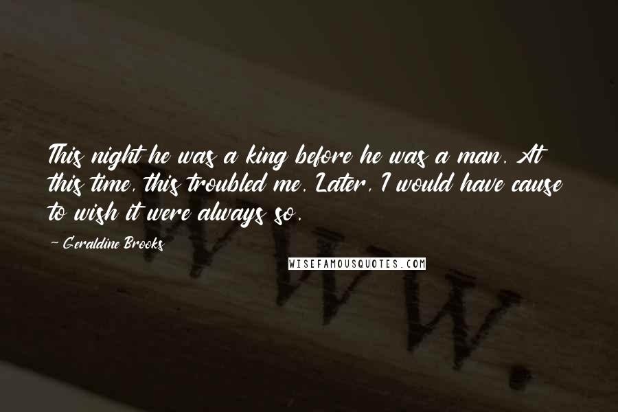 Geraldine Brooks Quotes: This night he was a king before he was a man. At this time, this troubled me. Later, I would have cause to wish it were always so.