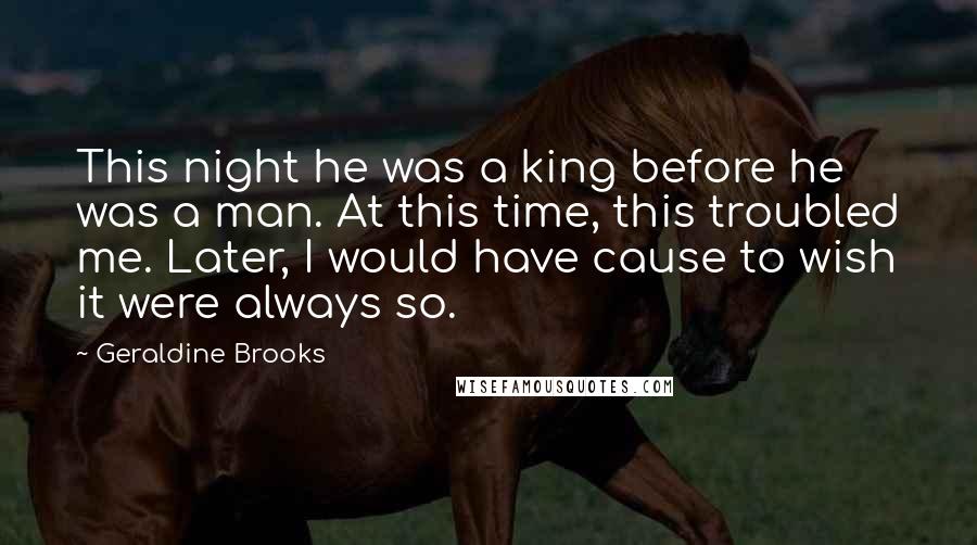 Geraldine Brooks Quotes: This night he was a king before he was a man. At this time, this troubled me. Later, I would have cause to wish it were always so.