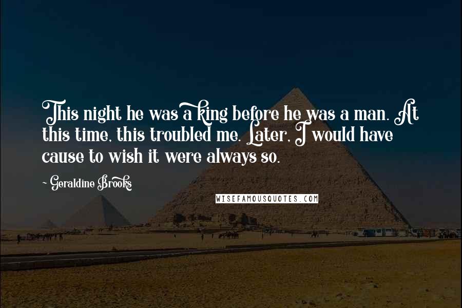 Geraldine Brooks Quotes: This night he was a king before he was a man. At this time, this troubled me. Later, I would have cause to wish it were always so.