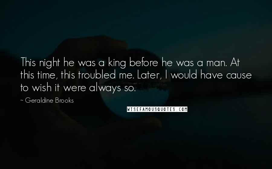 Geraldine Brooks Quotes: This night he was a king before he was a man. At this time, this troubled me. Later, I would have cause to wish it were always so.