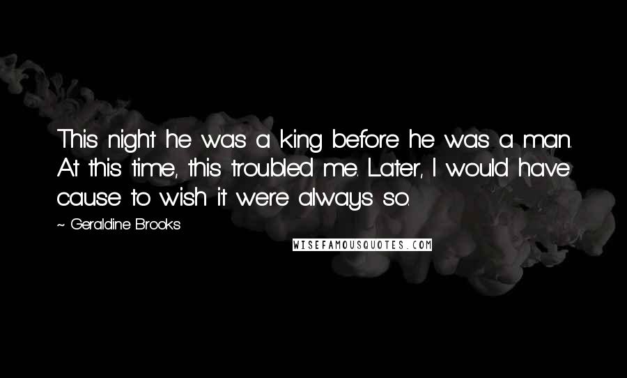 Geraldine Brooks Quotes: This night he was a king before he was a man. At this time, this troubled me. Later, I would have cause to wish it were always so.