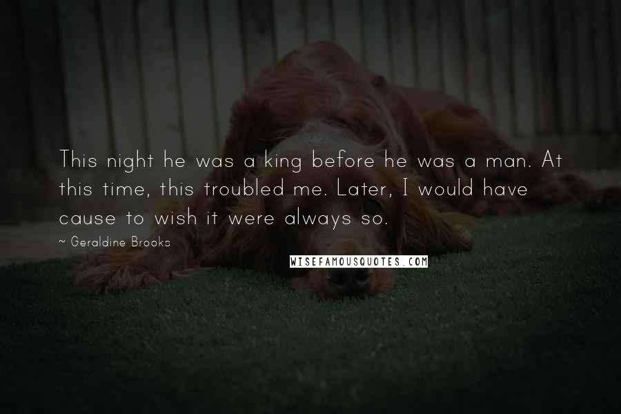 Geraldine Brooks Quotes: This night he was a king before he was a man. At this time, this troubled me. Later, I would have cause to wish it were always so.