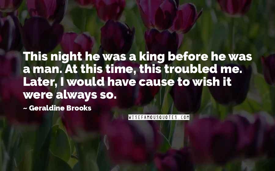 Geraldine Brooks Quotes: This night he was a king before he was a man. At this time, this troubled me. Later, I would have cause to wish it were always so.