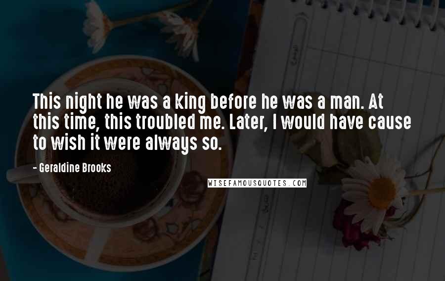 Geraldine Brooks Quotes: This night he was a king before he was a man. At this time, this troubled me. Later, I would have cause to wish it were always so.