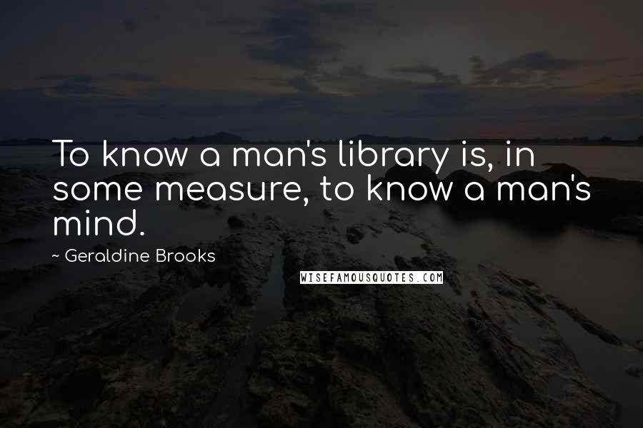 Geraldine Brooks Quotes: To know a man's library is, in some measure, to know a man's mind.