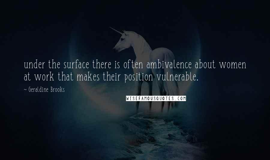 Geraldine Brooks Quotes: under the surface there is often ambivalence about women at work that makes their position vulnerable.