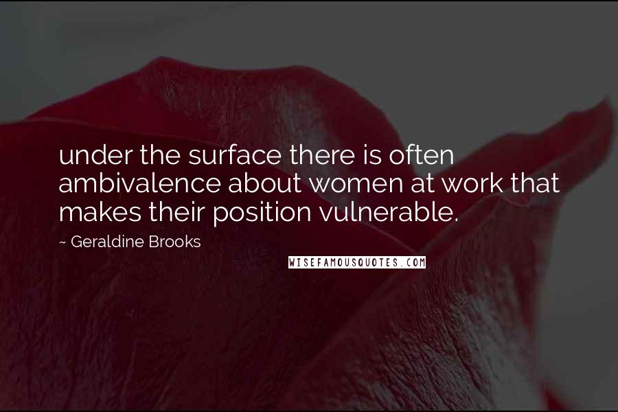 Geraldine Brooks Quotes: under the surface there is often ambivalence about women at work that makes their position vulnerable.