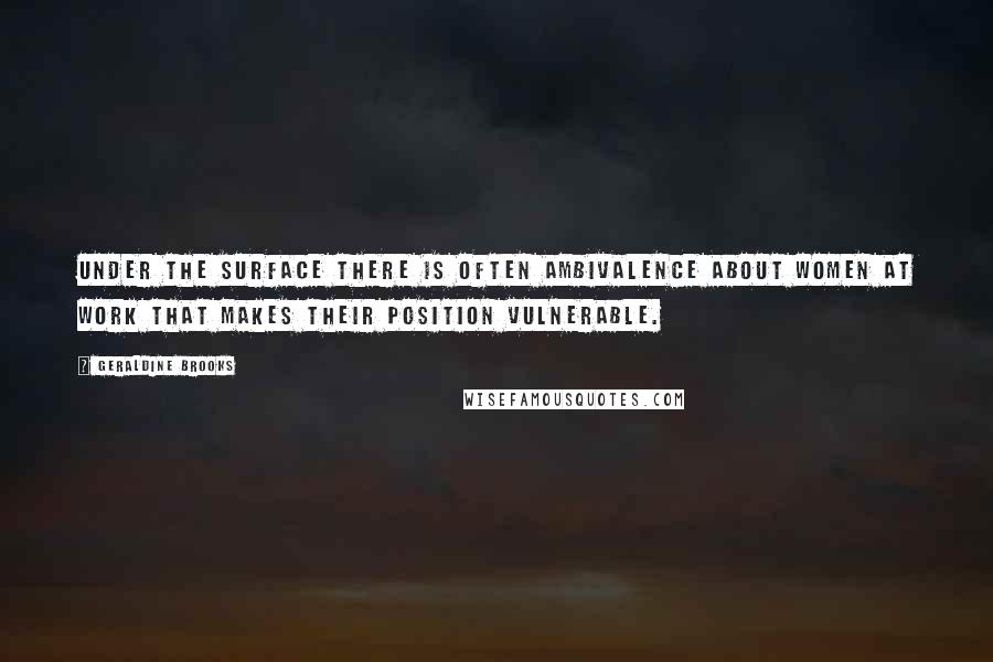 Geraldine Brooks Quotes: under the surface there is often ambivalence about women at work that makes their position vulnerable.