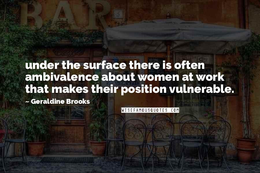 Geraldine Brooks Quotes: under the surface there is often ambivalence about women at work that makes their position vulnerable.