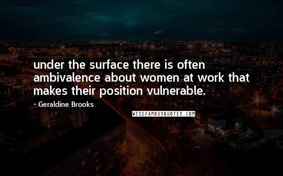 Geraldine Brooks Quotes: under the surface there is often ambivalence about women at work that makes their position vulnerable.