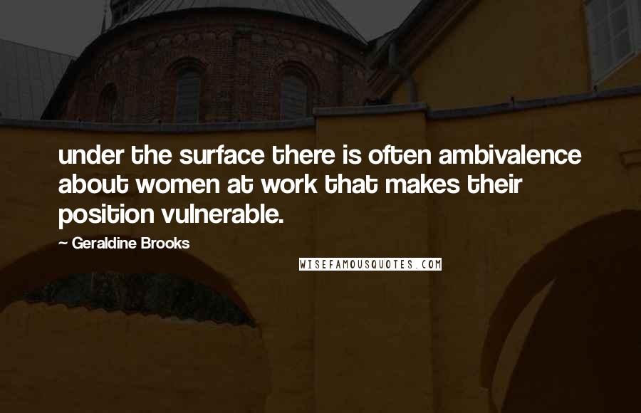 Geraldine Brooks Quotes: under the surface there is often ambivalence about women at work that makes their position vulnerable.
