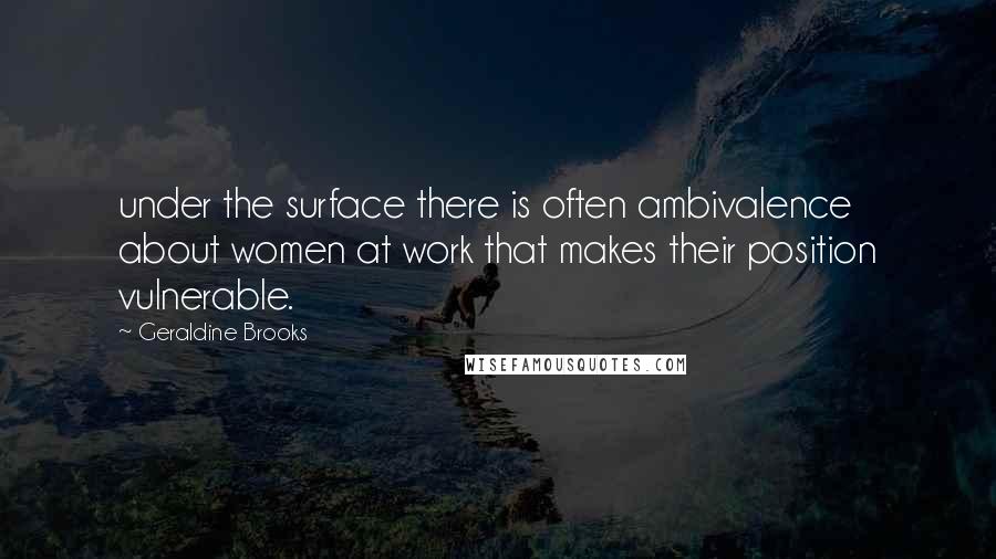 Geraldine Brooks Quotes: under the surface there is often ambivalence about women at work that makes their position vulnerable.