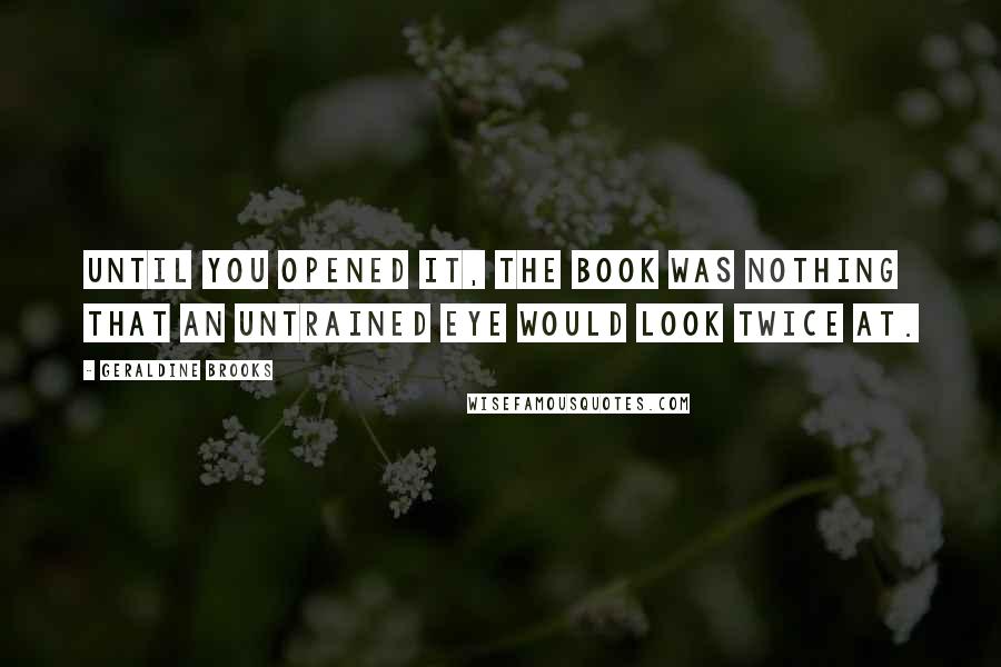 Geraldine Brooks Quotes: Until you opened it, the book was nothing that an untrained eye would look twice at.