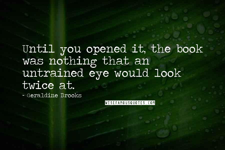 Geraldine Brooks Quotes: Until you opened it, the book was nothing that an untrained eye would look twice at.