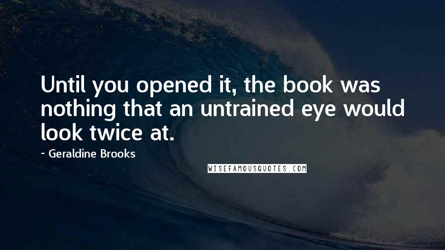 Geraldine Brooks Quotes: Until you opened it, the book was nothing that an untrained eye would look twice at.