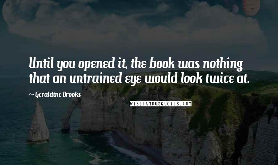 Geraldine Brooks Quotes: Until you opened it, the book was nothing that an untrained eye would look twice at.