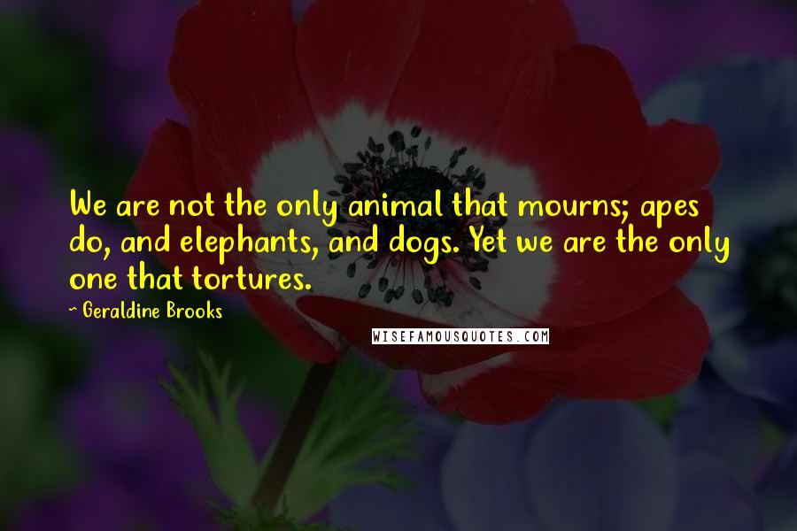 Geraldine Brooks Quotes: We are not the only animal that mourns; apes do, and elephants, and dogs. Yet we are the only one that tortures.