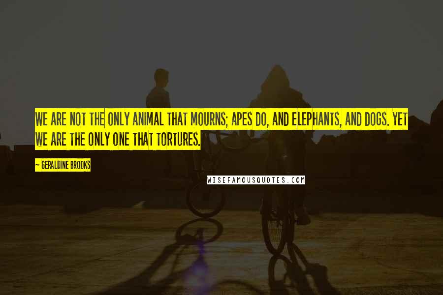 Geraldine Brooks Quotes: We are not the only animal that mourns; apes do, and elephants, and dogs. Yet we are the only one that tortures.