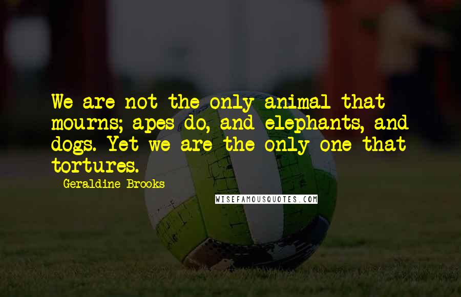 Geraldine Brooks Quotes: We are not the only animal that mourns; apes do, and elephants, and dogs. Yet we are the only one that tortures.