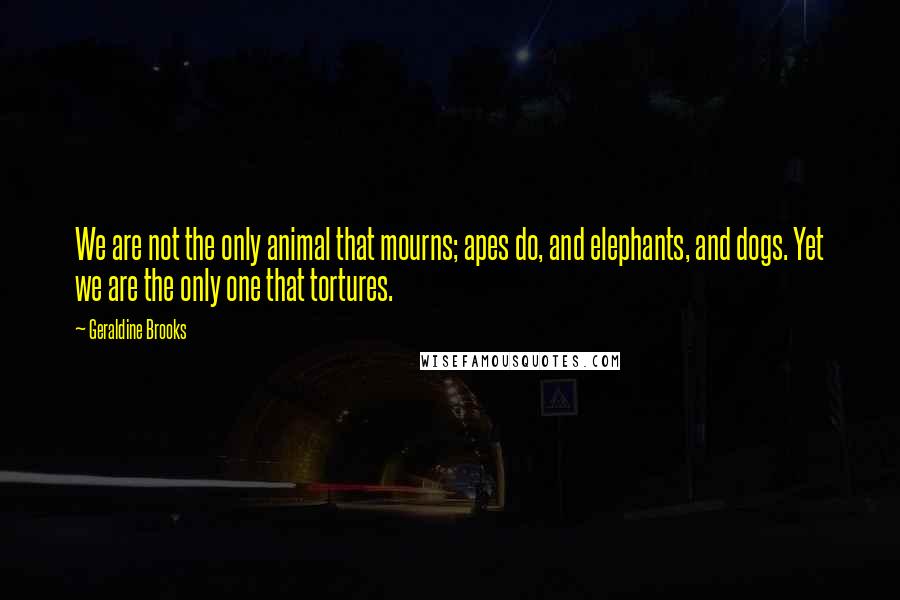 Geraldine Brooks Quotes: We are not the only animal that mourns; apes do, and elephants, and dogs. Yet we are the only one that tortures.