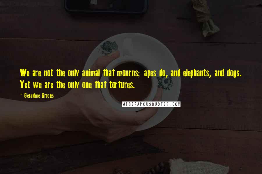 Geraldine Brooks Quotes: We are not the only animal that mourns; apes do, and elephants, and dogs. Yet we are the only one that tortures.